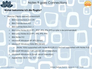 © Ralph Belfiore, Track 4 – Session 8, 11.00 – 12:30AdminCamp 2013
Notes 9 goes Connections
17
Woher bekomme ich die Plugins?	
  
•  Welche Clients werden unterstützt?
•  IBM Connections 4.5 CR1
•  IBM Connections 4.0
•  IBM Connections 3.0.1.1
•  IBM Lotus Notes 8.5.2 FP1, FP2*, FP3, FP4 (FP3 or later is recommended)
•  IBM Lotus Notes 8.5.3 FP1, FP2, FP3, FP4
•  IBM Notes 9.0
•  Microsoft Windows XP SP3 (32-bit)
•  Microsoft Windows Vista SP2 (32-bit)
•  (Note: Vista supported with Notes 8.5.2/8.5.3, but not supported with Notes 9.0)
•  Microsoft Windows 7 SP1 (32-bit, 64-bit toleration)
•  Microsoft Windows 8 (32-bit, 64-bit toleration)
•  Apple Mac OS X 10.6, 10.7, 10.8
 