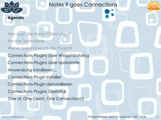 © Ralph Belfiore, Track 4 – Session 8, 11.00 – 12:30AdminCamp 2013
Notes 9 goes Connections
18
Agenda	
  
Wer sagt, der Notes Client stirbt?
Rechte Seitenleiste
Woher bekomme ich die Plugins?
Connections-Plugins über Widgetskatalog
Connections-Plugins über Updatesite
Anwendung installieren...
Connections-Plugin Installer
Connections-Plugin deinstallieren
Connections Plugins Überblick
One UI, One Client, One Connection(s)
 
