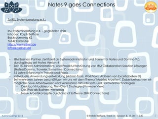 © Ralph Belfiore, Track 4 – Session 8, 11.00 – 12:30AdminCamp 2013
Notes 9 goes Connections
2
Zu RSL Systemberatung e.K.:
RSL Systemberatung e.K. - gegründet 1998
Inhaber: Ralph Belfiore
Bocksdornweg 62
76149 Karlsruhe
http://www.rslnet.de
info@ka.rslnet.de
-  IBM Business Partner, Zertifiziert als Systemadministrator und Trainer für Notes und Domino 9.0,
durchgängig seit Notes Version 4
-  Seit 15 Jahren Administrations- und Projektunterstützung von IBM Collaboration Solution Lösungen
(Notes/Domino, Traveler, Sametime, Connections)
-  15 Jahre Erfahrung in Theorie und Praxis
–  Individuelle Anwendungsentwicklung (Admin-Tools, Workflows, Ablösen von Exceltabellen J)
–  Seit mehreren Jahren beschäftigen wir uns mit dem Thema "Mobiles Arbeiten". Dabei betrachten wir
mögliche neue Arbeitsweisen und verknüpfen aktuelle Soft- und Hardwaretechnologien
–  Desktop Virtualisierung, Thin-Client Strategien(Vmware View)
–  Das iPad als Business-Werkzeug
–  Neue Arbeitskonzepte durch Social Software (IBM Connections)
 