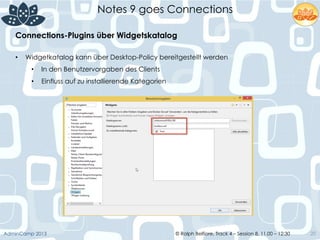 © Ralph Belfiore, Track 4 – Session 8, 11.00 – 12:30AdminCamp 2013
Notes 9 goes Connections
20
Connections-Plugins über Widgetskatalog	
  
•  Widgetkatalog kann über Desktop-Policy bereitgestellt werden
•  In den Benutzervorgaben des Clients
•  Einfluss auf zu installierende Kategorien
 