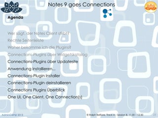 © Ralph Belfiore, Track 4 – Session 8, 11.00 – 12:30AdminCamp 2013
Notes 9 goes Connections
23
Agenda	
  
Wer sagt, der Notes Client stirbt?
Rechte Seitenleiste
Woher bekomme ich die Plugins?
Connections-Plugins über Widgetskatalog
Connections-Plugins über Updatesite
Anwendung installieren...
Connections-Plugin Installer
Connections-Plugin deinstallieren
Connections Plugins Überblick
One UI, One Client, One Connection(s)
 