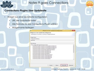 © Ralph Belfiore, Track 4 – Session 8, 11.00 – 12:30AdminCamp 2013
Notes 9 goes Connections
29
•  Widget aus einer Updatesite konfigurieren
•  URL der Updatesite laden
•  Alle Features für das Connections-Plugin wählen
•  Widgetname festlegen
Connections-Plugins über Updatesite	
  
 