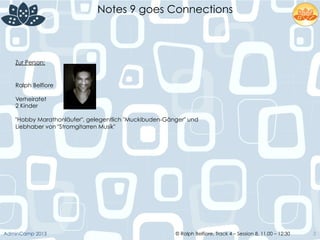 © Ralph Belfiore, Track 4 – Session 8, 11.00 – 12:30AdminCamp 2013
Notes 9 goes Connections
3
Zur Person:
Ralph Belfiore
Verheiratet
2 Kinder
"Hobby Marathonläufer", gelegentlich "Muckibuden-Gänger" und
Liebhaber von "Stromgitarren Musik"
 