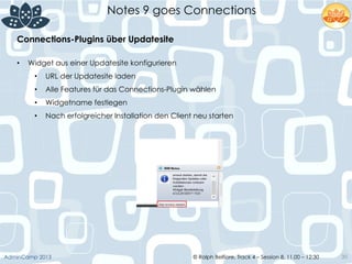 © Ralph Belfiore, Track 4 – Session 8, 11.00 – 12:30AdminCamp 2013
Notes 9 goes Connections
30
•  Widget aus einer Updatesite konfigurieren
•  URL der Updatesite laden
•  Alle Features für das Connections-Plugin wählen
•  Widgetname festlegen
•  Nach erfolgreicher Installation den Client neu starten
Connections-Plugins über Updatesite	
  
 