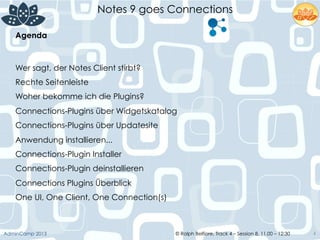 © Ralph Belfiore, Track 4 – Session 8, 11.00 – 12:30AdminCamp 2013
Notes 9 goes Connections
4
Agenda	
  
Wer sagt, der Notes Client stirbt?
Rechte Seitenleiste
Woher bekomme ich die Plugins?
Connections-Plugins über Widgetskatalog
Connections-Plugins über Updatesite
Anwendung installieren...
Connections-Plugin Installer
Connections-Plugin deinstallieren
Connections Plugins Überblick
One UI, One Client, One Connection(s)
 