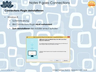 © Ralph Belfiore, Track 4 – Session 8, 11.00 – 12:30AdminCamp 2013
Notes 9 goes Connections
49
•  Windows 8
•  Systemsteuerung
•  IBM Connections Plugin nicht vorhanden!
•  Zum deinstallieren den Installer erneut aufrufen	
  
	
  
Connections-Plugin deinstallieren	
  
 