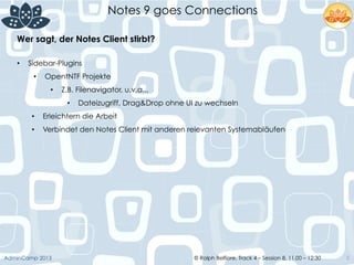 © Ralph Belfiore, Track 4 – Session 8, 11.00 – 12:30AdminCamp 2013
Notes 9 goes Connections
5
Wer sagt, der Notes Client stirbt?	
  
•  Sidebar-Plugins
•  OpentNTF Projekte
•  Z.B. Filenavigator, u.v.a...
•  Dateizugriff, Drag&Drop ohne UI zu wechseln
•  Erleichtern die Arbeit
•  Verbindet den Notes Client mit anderen relevanten Systemabläufen
 