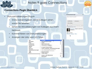 © Ralph Belfiore, Track 4 – Session 8, 11.00 – 12:30AdminCamp 2013
Notes 9 goes Connections
56
Connections-Plugin Überblick	
  
•  Statusaktualisierungen Plug-In
•  Status bekanntgeben, damit Kollegen sehen,
woran Sie arbeiten
•  Sehen Sie Aktualisierungen von Kollegen aus Ihrem
Netzwerk
•  Kommentieren von Statusmeldungen
•  Anzeigen der Liste, wem ich folge...
 