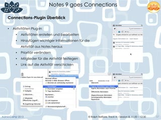 © Ralph Belfiore, Track 4 – Session 8, 11.00 – 12:30AdminCamp 2013
Notes 9 goes Connections
57
Connections-Plugin Überblick	
  
•  Aktivitäten Plug-In
•  Aktivitäten erstellen und bearbeiten
•  Hinzufügen wichtiger Informationen für die
Aktivität aus Notes heraus
•  Priorität verändern
•  Mitglieder für die Aktivität festlegen
•  Link auf die Aktivität verschicken
 