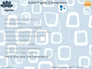 © Ralph Belfiore, Track 4 – Session 8, 11.00 – 12:30AdminCamp 2013
Notes 9 goes Connections
58
Agenda	
  
Wer sagt, der Notes Client stirbt?
Rechte Seitenleiste
Woher bekomme ich die Plugins?
Connections-Plugins über Widgetskatalog
Connections-Plugins über Updatesite
Anwendung installieren...
Connections-Plugin Installer
Connections-Plugin deinstallieren
Connections Plugins Überblick
One UI, One Client, One Connection(s)
 