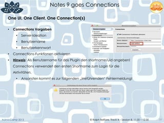 © Ralph Belfiore, Track 4 – Session 8, 11.00 – 12:30AdminCamp 2013
Notes 9 goes Connections
59
•  Connections Vorgaben
•  Server-Ideation
•  Benutzername
•  Benutzerkennwort
•  Connections-Funktionen aktivieren
•  Hinweis: Als Benutzername für das Plugin den shortname/uid angeben!
Connections verwendet den ersten Shortname zum Login für die
Aktivitäten.
•  Ansonsten kommt es zur folgenden „irreführenden“ Fehlermeldung!
One UI, One Client, One Connection(s)	
  
 