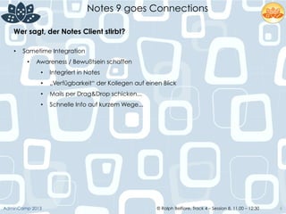 © Ralph Belfiore, Track 4 – Session 8, 11.00 – 12:30AdminCamp 2013
Notes 9 goes Connections
6
Wer sagt, der Notes Client stirbt?	
  
•  Sametime Integration
•  Awareness / Bewußtsein schaffen
•  Integriert in Notes
•  „Verfügbarkeit“ der Kollegen auf einen Blick
•  Mails per Drag&Drop schicken...
•  Schnelle Info auf kurzem Wege...
	
  
 