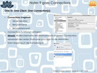 © Ralph Belfiore, Track 4 – Session 8, 11.00 – 12:30AdminCamp 2013
Notes 9 goes Connections
60
•  Connections Vorgaben
•  Server-Ideation
•  Benutzername
•  Benutzerkennwort
•  Connections-Funktionen aktivieren
•  Hinweis: Als Benutzername den shortname/uid angeben! Connections
verwendet den ersten Shortname zum Login für die Aktivitäten.
•  Dann klappt auch die Anmeldung J
One UI, One Client, One Connection(s)	
  
 