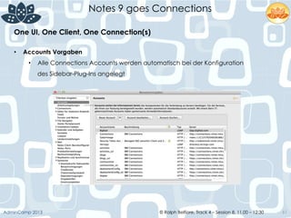 © Ralph Belfiore, Track 4 – Session 8, 11.00 – 12:30AdminCamp 2013
Notes 9 goes Connections
61
•  Accounts Vorgaben
•  Alle Connections Accounts werden automatisch bei der Konfiguration
des Sidebar-Plug-Ins angelegt
One UI, One Client, One Connection(s)	
  
 