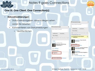 © Ralph Belfiore, Track 4 – Session 8, 11.00 – 12:30AdminCamp 2013
Notes 9 goes Connections
69
•  Statusaktualisierungen
•  Status bekanntgeben, damit Kollegen sehen,
woran Sie arbeiten
•  Kommentieren von Statusmeldungen
•  Veröffentlichen
One UI, One Client, One Connection(s)	
  
 