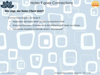 © Ralph Belfiore, Track 4 – Session 8, 11.00 – 12:30AdminCamp 2013
Notes 9 goes Connections
7
Wer sagt, der Notes Client stirbt?	
  
•  Connections Plug-Ins für Notes 9
•  Verbinden die Notes-Welt mit der Connections-Welt
•  Statusnachrichten-, Dateien- und Aktivitätenzugriff direkt aus Notes
•  Fokusiertes Arbeiten innerhalb einem „Framework“
 