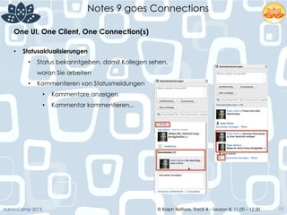 © Ralph Belfiore, Track 4 – Session 8, 11.00 – 12:30AdminCamp 2013
Notes 9 goes Connections
70
•  Statusaktualisierungen
•  Status bekanntgeben, damit Kollegen sehen,
woran Sie arbeiten
•  Kommentieren von Statusmeldungen
•  Kommentare anzeigen
•  Kommentar kommentieren...
One UI, One Client, One Connection(s)	
  
 
