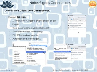 © Ralph Belfiore, Track 4 – Session 8, 11.00 – 12:30AdminCamp 2013
Notes 9 goes Connections
71
•  Was sind Aktivitäten
•  Mehr als eine Aufgabe, aber weniger als ein
Projekt...
•  Viele Informationen werden benötigt
•  Mehrere Personen sind beteiligt
•  Prioritäten sind notwendig
•  Aufgaben sind zu erledigen...
One UI, One Client, One Connection(s)	
  
 