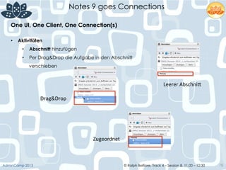 © Ralph Belfiore, Track 4 – Session 8, 11.00 – 12:30AdminCamp 2013
Notes 9 goes Connections
78
•  Aktivitäten
•  Abschnitt hinzufügen
•  Per Drag&Drop die Aufgabe in den Abschnitt
verschieben
One UI, One Client, One Connection(s)	
  
Drag&Drop	
  
Zugeordnet	
  
Leerer	
  Abschni6	
  
 