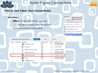 © Ralph Belfiore, Track 4 – Session 8, 11.00 – 12:30AdminCamp 2013
Notes 9 goes Connections
81
•  Aktivitäten
•  Offline mit den Aktivitäten arbeiten
•  Ablage im Notes-Data Verzeichnis
•  Klassische Notes Funktionalität!
One UI, One Client, One Connection(s)	
  
 