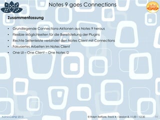 © Ralph Belfiore, Track 4 – Session 8, 11.00 – 12:30AdminCamp 2013
Notes 9 goes Connections
84
Zusammenfassung	
  
•  Grundlegende Connections-Aktionen aus Notes 9 heraus
•  Flexible Möglichkeiten für die Bereitstellung der Plugins
•  Rechte Seitenleiste verbindet den Notes Client mit Connections
•  Fokusiertes Arbeiten im Notes Client
•  One UI – One Client – One Notes J
 