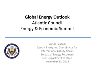 Global Energy Outlook
Atlantic Council
Energy & Economic Summit
Carlos Pascual
Special Envoy and Coordinator for
International Energy Affairs
Bureau of Energy Resources
U.S. Department of State
November 22, 2013
1

 