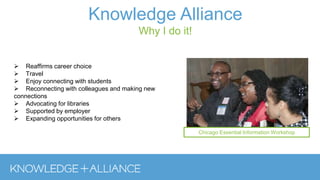  Reaffirms career choice
 Travel
 Enjoy connecting with students
 Reconnecting with colleagues and making new
connections
 Advocating for libraries
 Supported by employer
 Expanding opportunities for others
Knowledge Alliance
Why I do it!
Chicago Essential Information Workshop
 