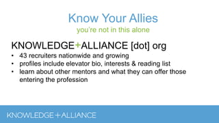Know Your Allies
you’re not in this alone
KNOWLEDGE+ALLIANCE [dot] org
• 43 recruiters nationwide and growing
• profiles include elevator bio, interests & reading list
• learn about other mentors and what they can offer those
entering the profession
 
