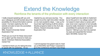 Extend the Knowledge
Reinforce the tenants of the profession with every interaction
I really enjoyed speaking with you and
your colleagues and left excited about the
possibility of a library/information science
career. I've been exploring the ALA
website and plan to look into accredited
programs next.
Mila, Howard University Career
Exploration Fair
Thank you so much for these resources!!
I'm so glad I got the chance to meet you.
Sarah, American Historical Association
Career Fair
I wanted to thank you for taking the time
to speak with me yesterday. I'm so
inspired by you and your journey. You
caught me at the right time while I decide
on my next academic steps. I was up for
hours last night looking at all the Library
Studies programs listed on the ALA site.
Shaina, Howard University Career
Exploration Fair
I cannot express how great it was to meet
you at NCCWSL last Friday! I expected to
go to the conference and learn new things
about myself and new skills to implement
but at this point in my college career I did
not expect to learn about a career path I
was never even cognizant of and actually
become really interested in exploring new
possibilities for graduate school and
beyond. Talking to you has truly opened
my eyes and expanded the horizon.
April, NCCWSL Career Fair
 