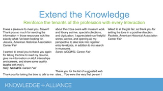 Extend the Knowledge
Reinforce the tenants of the profession with every interaction
It was a pleasure to meet you, Steven!
Thank you so much for sending the
information -- those resources look like
exactly what I've been looking for.
Jessica, American Historical Association
Career Fair
I wanted to email you to thank you again
for taking the time to read my resume,
give me information on ALA internships
and careers, and share some quality
laughs with me(!).
Katy, NCCWSL Career Fair
Thank you for taking the time to talk to me
about the cross overs with museum work
and library archive, special collections,
and digitization. I appreciated your helpful
words, advice, and opening up my
perspective to also look into registrar
entry level jobs, in addition to my search
in museums.
Sarah, NCCWSL Career Fair
Thank you for the list of suggested web
sites... You were the very first person I
talked to at the job fair, so thank you for
setting the tone in a positive direction.
Paulette, American Historical Association
Career Fair
 
