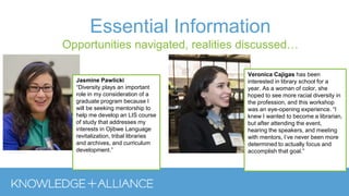 Essential Information
Opportunities navigated, realities discussed…
Veronica Cajigas has been
interested in library school for a
year. As a woman of color, she
hoped to see more racial diversity in
the profession, and this workshop
was an eye-opening experience. “I
knew I wanted to become a librarian,
but after attending the event,
hearing the speakers, and meeting
with mentors, I’ve never been more
determined to actually focus and
accomplish that goal.”
Jasmine Pawlicki
“Diversity plays an important
role in my consideration of a
graduate program because I
will be seeking mentorship to
help me develop an LIS course
of study that addresses my
interests in Ojibwe Language
revitalization, tribal libraries
and archives, and curriculum
development.”
 