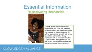 Essential Information
Rediscovering librarianship…
Taina K. Evans, library information
supervisor at BPL, said that the event
allowed speakers and panelists to share
their passion for their unique role. “It’s
safe to say that everyone left with a new
found drive to impact the library
profession, with an understanding that
it’s not what the library profession can
give to you, but what invaluable service
you can add to the entire community.”
 
