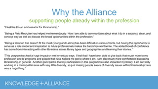Why the Alliance
supporting people already within the profession
“I feel like I'm an ambassador for librarianship.”
“Being a Field Recruiter has helped me tremendously. Now I am able to communicate about what I do in a succinct, clear, and
concise way as well as discuss the broad opportunities within the profession.”
“Being a librarian that doesn't fit the mold (young and Latina) has been difficult on various fronts, but having the opportunity to
serve as a role model and inspiration to future professionals makes the hardships worthwhile. The added boost of confidence
has come from interacting with other librarians across library types and geographies and learning their stories. ”
“This program has had a huge impact on me in various ways. I feel that I have been able to give back that much more to my
profession and to programs and people that have helped me get to where I am. I am also much more comfortable discussing
librarianship in general. Another good part is that my participation in this program has also impacted my library. I am currently
working in a metropolitan area with very little diversity, so just making people aware of diversity issues within librarianship here
was a huge thing.”
 