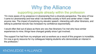 “I'm more aware of my presence in Librarianship from a diversity perspective. The story of how
I came to Librarianship and how what I do benefits society is front and center when I meet
anyone new. The impact of practicing my elevator speech, interacting with other librarians, and
talking to potential recruits has increased my confidence exponentially.
I would often feel out of place as there are very few librarians I've met who have similar
experiences to mine; things have changed greatly since I got involved.
The support I've had from my employer and co-workers as a result of this program is incredible.
I'm now a go-to resource for my colleagues helping students who demonstrate an interest in
the profession.”
Why the Alliance
supporting people already within the profession
 