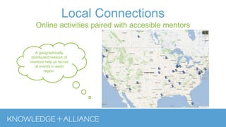 Local Connections
Online activities paired with accesible mentors
A geographically
distributed network of
mentors help us recruit
at events in each
region.
 