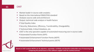 §  Market	
  leader	
  in	
  source	
  code	
  analy/cs	
  
§  Based	
  on	
  the	
  interna/onal	
  OMG/CISQ	
  standard	
  
§  Analyses	
  source	
  code	
  and	
  architecture	
  
§  Output:	
  technical	
  code	
  analysis	
  in	
  health	
  factors	
  
§ Total	
  Quality	
  Index	
  	
  
§ Security,	
  Robustness,	
  Eﬃciency,	
  Transferability,	
  Changeability	
  
§ Technical	
  Debt,	
  Cri/cal	
  Viola/ons,	
  etc.	
  
§  CAST	
  is	
  the	
  only	
  specialist	
  capable	
  of	
  automated	
  measuring	
  size	
  in	
  source	
  code:	
  
§ Automated	
  Func/on	
  Points	
  (AFP):	
  
§ Automated	
  Enhancement	
  Func/on	
  Points	
  (AEFP)	
  
§ Automated	
  Enhancement	
  Technical	
  points	
  (AETP)	
  
	
  
	
  
CAST	
  11	
  
dinsdag	
  14	
  november	
  17	
  
Based	
  on	
  CAST	
  analysis	
  METRI	
  can	
  do	
  objec6ve,	
  repeatable,	
  veriﬁable	
  and	
  therefore	
  defensible	
  way	
  of	
  measuring	
  and	
  
comparing	
  the	
  performance	
  of	
  the	
  soPware	
  supplier	
  with	
  the	
  market/contract.	
  
 