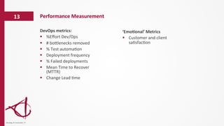 Performance	
  Measurement	
  13	
  
dinsdag	
  14	
  november	
  17	
  
‘Emo6onal’	
  Metrics	
  
§  Customer	
  and	
  client	
  
sa/sfac/on	
  
DevOps	
  metrics:	
  	
  
§  %Eﬀort	
  Dev/Ops	
  
§  #	
  boelenecks	
  removed	
  
§  %	
  Test	
  automa/on	
  
§  Deployment	
  frequency	
  
§  %	
  Failed	
  deployments	
  
§  Mean	
  Time	
  to	
  Recover	
  
(MTTR)	
  
§  Change	
  Lead	
  /me	
  
 