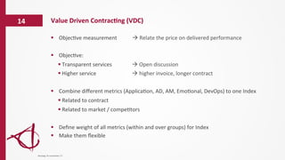 Value	
  Driven	
  Contrac6ng	
  (VDC)	
  14	
  
§  Objec/ve	
  measurement	
   	
   	
  à	
  Relate	
  the	
  price	
  on	
  delivered	
  performance	
  
§  Objec/ve:	
  	
  
§ Transparent	
  services 	
   	
   	
  à	
  Open	
  discussion	
  	
  
§ Higher	
  service	
   	
   	
   	
   	
   	
  à	
  higher	
  invoice,	
  longer	
  contract	
  
§  Combine	
  diﬀerent	
  metrics	
  (Applica/on,	
  AD,	
  AM,	
  Emo/onal,	
  DevOps)	
  to	
  one	
  Index	
  
§ Related	
  to	
  contract	
  
§ Related	
  to	
  market	
  /	
  compe/tors	
  
§  Deﬁne	
  weight	
  of	
  all	
  metrics	
  (within	
  and	
  over	
  groups)	
  for	
  Index	
  
§  Make	
  them	
  ﬂexible	
  
dinsdag	
  14	
  november	
  17	
  
 