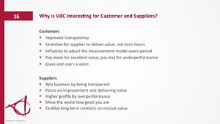 Customers	
  
§  Improved	
  transparency	
  
§  Incen/ve	
  for	
  supplier	
  to	
  deliver	
  value,	
  not	
  burn	
  hours	
  
§  Inﬂuence	
  to	
  adjust	
  the	
  measurement	
  model	
  every	
  period	
  
§  Pay	
  more	
  for	
  excellent	
  value,	
  pay	
  less	
  for	
  underperformance	
  
§  Gives	
  end	
  users	
  a	
  voice	
  
	
  
Suppliers	
  
§  Win	
  business	
  by	
  being	
  transparent	
  
§  Focus	
  on	
  improvement	
  and	
  delivering	
  value	
  
§  Higher	
  proﬁts	
  by	
  overperformance	
  
§  Show	
  the	
  world	
  how	
  good	
  you	
  are	
  
§  Enables	
  long	
  term	
  rela/ons	
  on	
  mutual	
  value	
  
Why	
  is	
  VDC	
  interes6ng	
  for	
  Customer	
  and	
  Suppliers?	
  16	
  
dinsdag	
  14	
  november	
  17	
  
 