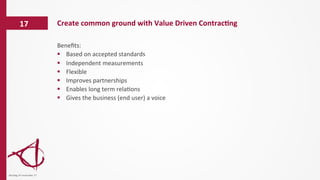 Beneﬁts:	
  
§  Based	
  on	
  accepted	
  standards	
  
§  Independent	
  measurements	
  
§  Flexible	
  
§  Improves	
  partnerships	
  
§  Enables	
  long	
  term	
  rela/ons	
  
§  Gives	
  the	
  business	
  (end	
  user)	
  a	
  voice	
  
Create	
  common	
  ground	
  with	
  Value	
  Driven	
  Contrac6ng	
  17	
  
dinsdag	
  14	
  november	
  17	
  
 