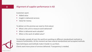 Alignment	
  of	
  supplier	
  performance	
  in	
  AD	
  3	
  
dinsdag	
  14	
  november	
  17	
  
Customers	
  want:	
  
§  Added	
  value	
  
§  Insight	
  in	
  delivered	
  services	
  
§  Value	
  for	
  money	
  
	
  
To	
  deliver	
  on	
  this	
  promise	
  we	
  need	
  to	
  think	
  about:	
  
§  What	
  is	
  the	
  unit	
  to	
  measure	
  work	
  delivered?	
  
§  When	
  is	
  delivered	
  work	
  valuable?	
  
§  When	
  is	
  this	
  work	
  of	
  added	
  value?	
  
	
  
For	
  decades,	
  people	
  all	
  over	
  the	
  world	
  are	
  working	
  on	
  diﬀerent	
  standardized	
  methods	
  to	
  
measure	
  func/onality.	
  At	
  this	
  moment	
  we	
  have	
  several	
  standardized	
  and	
  accepted	
  methods.	
  
New	
  techniques	
  and	
  methods	
  make	
  it	
  harder	
  to	
  use	
  them.	
  
Clients	
  want	
  more	
  prove	
  of	
  services	
  delivered.	
  Transparency	
  is	
  needed.	
  
	
  
 