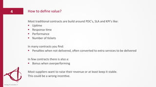 Most	
  tradi/onal	
  contracts	
  are	
  build	
  around	
  PDC’s,	
  SLA	
  and	
  KPI’s	
  like:	
  
§  Up/me	
  
§  Response	
  /me	
  
§  Performance	
  
§  Number	
  of	
  /ckets	
  
In	
  many	
  contracts	
  you	
  ﬁnd:	
  
§  Penal/es	
  when	
  not	
  delivered,	
  oVen	
  converted	
  to	
  extra	
  services	
  to	
  be	
  delivered	
  
In	
  few	
  contracts	
  there	
  is	
  also	
  a:	
  
§  Bonus	
  when	
  overperforming	
  
	
  
Most	
  suppliers	
  want	
  to	
  raise	
  their	
  revenue	
  or	
  at	
  least	
  keep	
  it	
  stable.	
  
This	
  could	
  be	
  a	
  wrong	
  incen/ve.	
  
	
  
How	
  to	
  deﬁne	
  value?	
  4	
  
dinsdag	
  14	
  november	
  17	
  
 