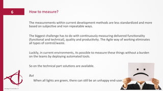 The	
  measurements	
  within	
  current	
  development	
  methods	
  are	
  less	
  standardized	
  and	
  more	
  
based	
  on	
  subjec/ve	
  and	
  non	
  repeatable	
  ways.	
  	
  
	
  
The	
  biggest	
  challenge	
  has	
  to	
  do	
  with	
  con/nuously	
  measuring	
  delivered	
  func/onality	
  
(func/onal	
  and	
  technical),	
  quality	
  and	
  produc/vity.	
  The	
  Agile	
  way	
  of	
  working	
  eliminates	
  
all	
  types	
  of	
  control/waste.	
  
	
  
Luckily,	
  in	
  current	
  environments,	
  its	
  possible	
  to	
  measure	
  these	
  things	
  without	
  a	
  burden	
  
on	
  the	
  teams	
  by	
  deploying	
  automated	
  tools.	
  
	
  
So	
  on	
  the	
  technical	
  part	
  solu/ons	
  are	
  available.	
  	
  
	
  
But	
  
	
  When	
  all	
  lights	
  are	
  green,	
  there	
  can	
  s/ll	
  be	
  an	
  unhappy	
  end-­‐user.	
  
How	
  to	
  measure?	
  6	
  
dinsdag	
  14	
  november	
  17	
  
 