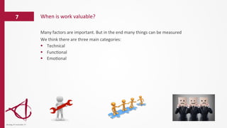 Many	
  factors	
  are	
  important.	
  But	
  in	
  the	
  end	
  many	
  things	
  can	
  be	
  measured	
  
We	
  think	
  there	
  are	
  three	
  main	
  categories:	
  
§  Technical	
  	
  
§  Func/onal	
  
§  Emo/onal	
  
When	
  is	
  work	
  valuable?	
  7	
  
dinsdag	
  14	
  november	
  17	
  
 