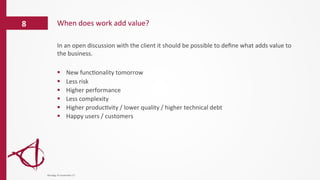 In	
  an	
  open	
  discussion	
  with	
  the	
  client	
  it	
  should	
  be	
  possible	
  to	
  deﬁne	
  what	
  adds	
  value	
  to	
  
the	
  business.	
  
	
  
§  New	
  func/onality	
  tomorrow	
  	
  
§  Less	
  risk	
  
§  Higher	
  performance	
  
§  Less	
  complexity	
  
§  Higher	
  produc/vity	
  /	
  lower	
  quality	
  /	
  higher	
  technical	
  debt	
  
§  Happy	
  users	
  /	
  customers	
  
	
  
When	
  does	
  work	
  add	
  value?	
  8	
  
dinsdag	
  14	
  november	
  17	
  
 