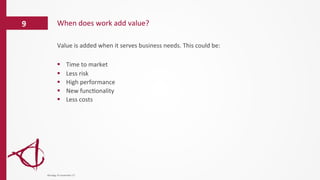 Value	
  is	
  added	
  when	
  it	
  serves	
  business	
  needs.	
  This	
  could	
  be:	
  
	
  
§  Time	
  to	
  market	
  
§  Less	
  risk	
  	
  
§  High	
  performance	
  
§  New	
  func/onality	
  
§  Less	
  costs	
  
When	
  does	
  work	
  add	
  value?	
  9	
  
dinsdag	
  14	
  november	
  17	
  
 