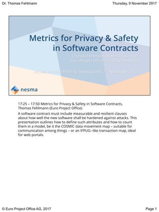 Thomas Fehlmann, Eberhard Kranich
Euro Project Office, Zürich & Duisburg
NESMA Autumn Meeting, Soestduinen, 7th November 2017
17:25 – 17:50 Metrics for Privacy & Safety in Software Contracts,
Thomas Fehlmann (Euro Project Office)
A software contract must include measurable and resilient clauses
about how well the new software shall be hardened against attacks. This
presentation outlines how to define such attributes and how to count
them in a model, be it the COSMIC data movement map – suitable for
communication among things – or an IFPUG-‐like transaction map, ideal
for web portals.
Page 1
Thursday, 9 November 2917
© Euro Project Office AG, 2017
Dr. Thomas Fehlmann
 