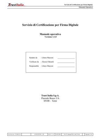 Servizio di Certificazione per Firma Digitale
Manuale Operativo
distribuzione : PUBBLICA COD PJFD01_TR REV 1.1 .0 22/03/2001 File:TI_digsign100_tr_def_01.doc Pag.num.1/56
Servizio di Certificazione per Firma Digitale
Manuale operativo
Versione 1.1.0
Redatto da : Libero Marconi ___________________
Verificato da : Alessio Odoardi ___________________
Responsabile : Libero Marconi ___________________
Trust Italia S.p.A.
Piazzale Bosco 3/A
05100 – Terni
 