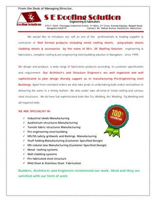 From the Desk of Managing Director, 
Engineering & Fabricators 
#75/7, Patel Chenappa Industrial Estate, 3rd Main, 2nd Cross, Kamakshipalya, Magadi Road, 
Bangalore-560079. Contact: Mr. Mohan Kumar 9060030329, 9886520362 
We would like to introduce our self as one of the professionals & leading supplier & 
contractor of ‘Roll formed products including metal roofing sheets, polycarbate sheets 
cladding sheets & accessories by the name of M/s. SE Roofing Solution engineering & 
fabricators, complete roofing & pre-engineering steel building solution in Bangalore , since 1999. 
We design and produce, a wide range of fabrication products according, to customer specification 
and requirement. Our Architect’s and Structure Engineer’s are well organized and well 
sophisticated to plan design thereby support us in manufacturing Pre-Engineering steel 
Buildings. Apart from standard orders we also take pride in undertaking bulk orders and believe in 
delivering the same in a timely fashion. We also under take all kind of metal roofing and various 
steel structures . We do have full sophisticated tools like Co2 Welding, Arc Welding, Tig Welding and 
all required tools. 
WE ARE SPECIALIST IN: 
 Industrial sheds Manufacturing 
 Auditorium structures Manufacturing 
 Tensile fabric structures Manufacturing 
 Pre engineering steel building 
 MS/SS safety grillwork and Railings Manufacturing 
 Stuff folding Manufacturing (Customer Specified Design) 
 MS column box Manufacturing (Customer Specified Design) 
 Metal roofing systems 
 Wall cladding systems 
 Pre fabricated steel structure 
 Mild Steel & Stainless Steel Fabrication 
Builders, Architects and Engineers recommend our work, liked and they are 
satisfied with our form of work 
