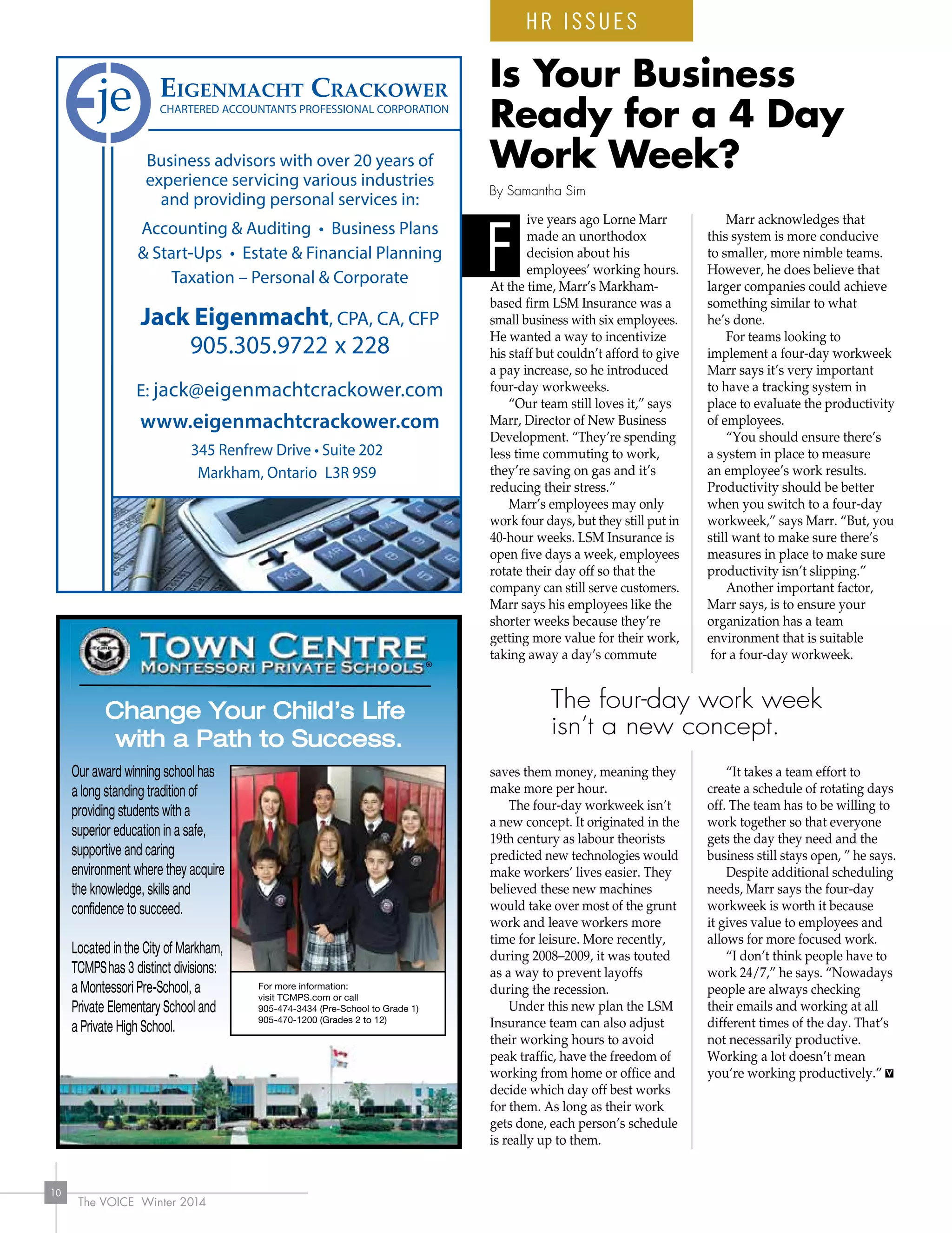 The VOICE Winter 2014
10
ive years ago Lorne Marr
made an unorthodox
decision about his
employees’ working hours.
At the time, Marr’s Markham-
based firm LSM Insurance was a
small business with six employees.
He wanted a way to incentivize
his staff but couldn’t afford to give
a pay increase, so he introduced
four-day workweeks.
“Our team still loves it,” says
Marr, Director of New Business
Development. “They’re spending
less time commuting to work,
they’re saving on gas and it’s
reducing their stress.”
Marr’s employees may only
work four days, but they still put in
40-hour weeks. LSM Insurance is
open five days a week, employees
rotate their day off so that the
company can still serve customers.
Marr says his employees like the
shorter weeks because they’re
getting more value for their work,
taking away a day’s commute
saves them money, meaning they
make more per hour.
The four-day workweek isn’t
a new concept. It originated in the
19th century as labour theorists
predicted new technologies would
make workers’ lives easier. They
believed these new machines
would take over most of the grunt
work and leave workers more
time for leisure. More recently,
during 2008–2009, it was touted
as a way to prevent layoffs
during the recession.
Under this new plan the LSM
Insurance team can also adjust
their working hours to avoid
peak traffic, have the freedom of
working from home or office and
decide which day off best works
for them. As long as their work
gets done, each person’s schedule
is really up to them.
Marr acknowledges that
this system is more conducive
to smaller, more nimble teams.
However, he does believe that
larger companies could achieve
something similar to what
he’s done.
For teams looking to
implement a four-day workweek
Marr says it’s very important
to have a tracking system in
place to evaluate the productivity
of employees.
“You should ensure there’s
a system in place to measure
an employee’s work results.
Productivity should be better
when you switch to a four-day
workweek,” says Marr. “But, you
still want to make sure there’s
measures in place to make sure
productivity isn’t slipping.”
Another important factor,
Marr says, is to ensure your
organization has a team
environment that is suitable
for a four-day workweek.
“It takes a team effort to
create a schedule of rotating days
off. The team has to be willing to
work together so that everyone
gets the day they need and the
business still stays open, ” he says.
Despite additional scheduling
needs, Marr says the four-day
workweek is worth it because
it gives value to employees and
allows for more focused work.
“I don’t think people have to
work 24/7,” he says. “Nowadays
people are always checking
their emails and working at all
different times of the day. That’s
not necessarily productive.
Working a lot doesn’t mean
you’re working productively.”
Is Your Business
Ready for a 4 Day
Work Week?
F
By Samantha Sim
The four-day work week
isn’t a new concept.
HR ISSUES
Business advisors with over 20 years of
experience servicing various industries
and providing personal services in:
Accounting  Auditing • Business Plans
 Start-Ups • Estate  Financial Planning
Taxation – Personal  Corporate
Jack Eigenmacht, CPA, CA, CFP
905.305.9722 x 228
E: jack@eigenmachtcrackower.com
www.eigenmachtcrackower.com
345 Renfrew Drive • Suite 202
Markham, Ontario L3R 9S9
 
